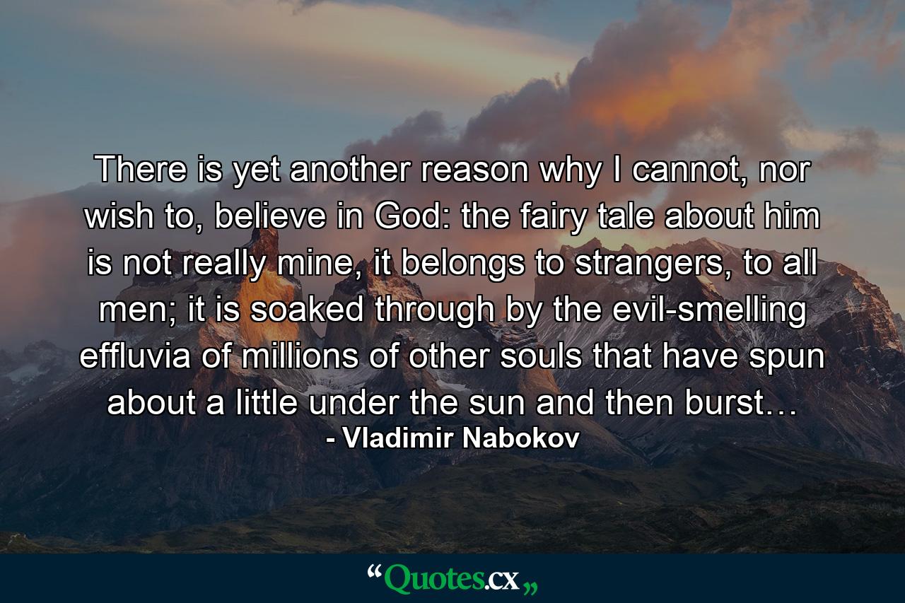 There is yet another reason why I cannot, nor wish to, believe in God: the fairy tale about him is not really mine, it belongs to strangers, to all men; it is soaked through by the evil-smelling effluvia of millions of other souls that have spun about a little under the sun and then burst… - Quote by Vladimir Nabokov