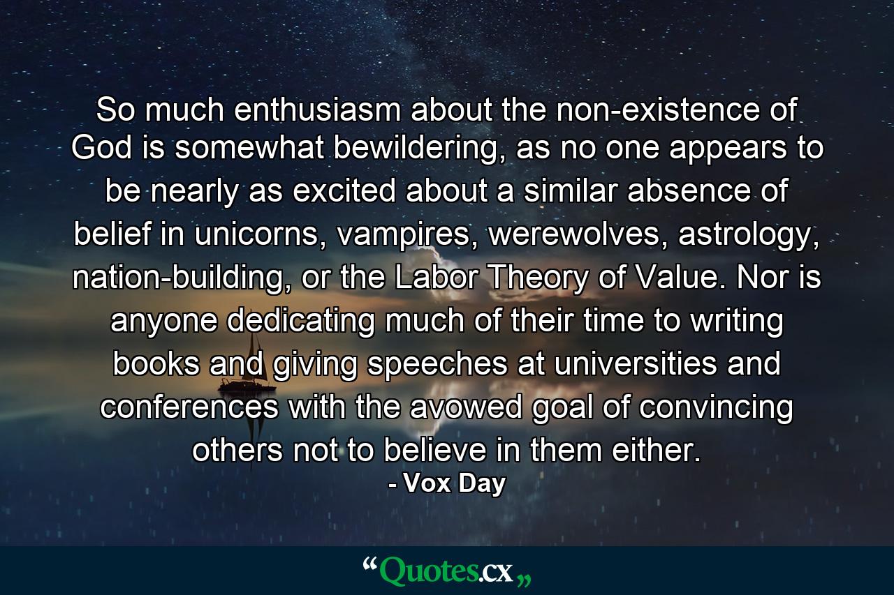 So much enthusiasm about the non-existence of God is somewhat bewildering, as no one appears to be nearly as excited about a similar absence of belief in unicorns, vampires, werewolves, astrology, nation-building, or the Labor Theory of Value. Nor is anyone dedicating much of their time to writing books and giving speeches at universities and conferences with the avowed goal of convincing others not to believe in them either. - Quote by Vox Day