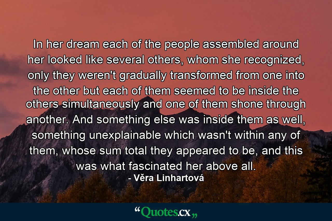 In her dream each of the people assembled around her looked like several others, whom she recognized, only they weren't gradually transformed from one into the other but each of them seemed to be inside the others simultaneously and one of them shone through another. And something else was inside them as well, something unexplainable which wasn't within any of them, whose sum total they appeared to be, and this was what fascinated her above all. - Quote by Věra Linhartová