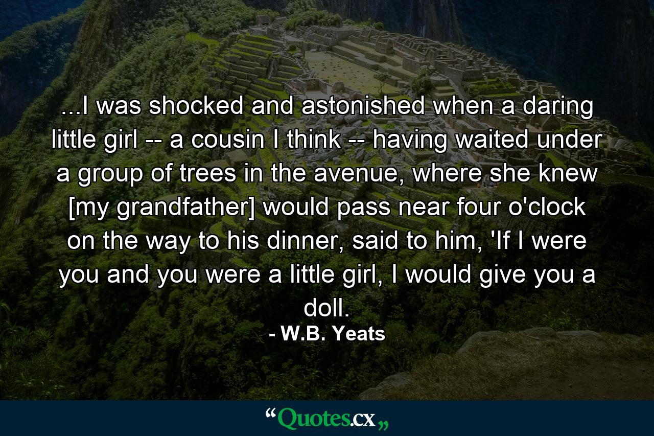 ...I was shocked and astonished when a daring little girl -- a cousin I think -- having waited under a group of trees in the avenue, where she knew [my grandfather] would pass near four o'clock on the way to his dinner, said to him, 'If I were you and you were a little girl, I would give you a doll. - Quote by W.B. Yeats