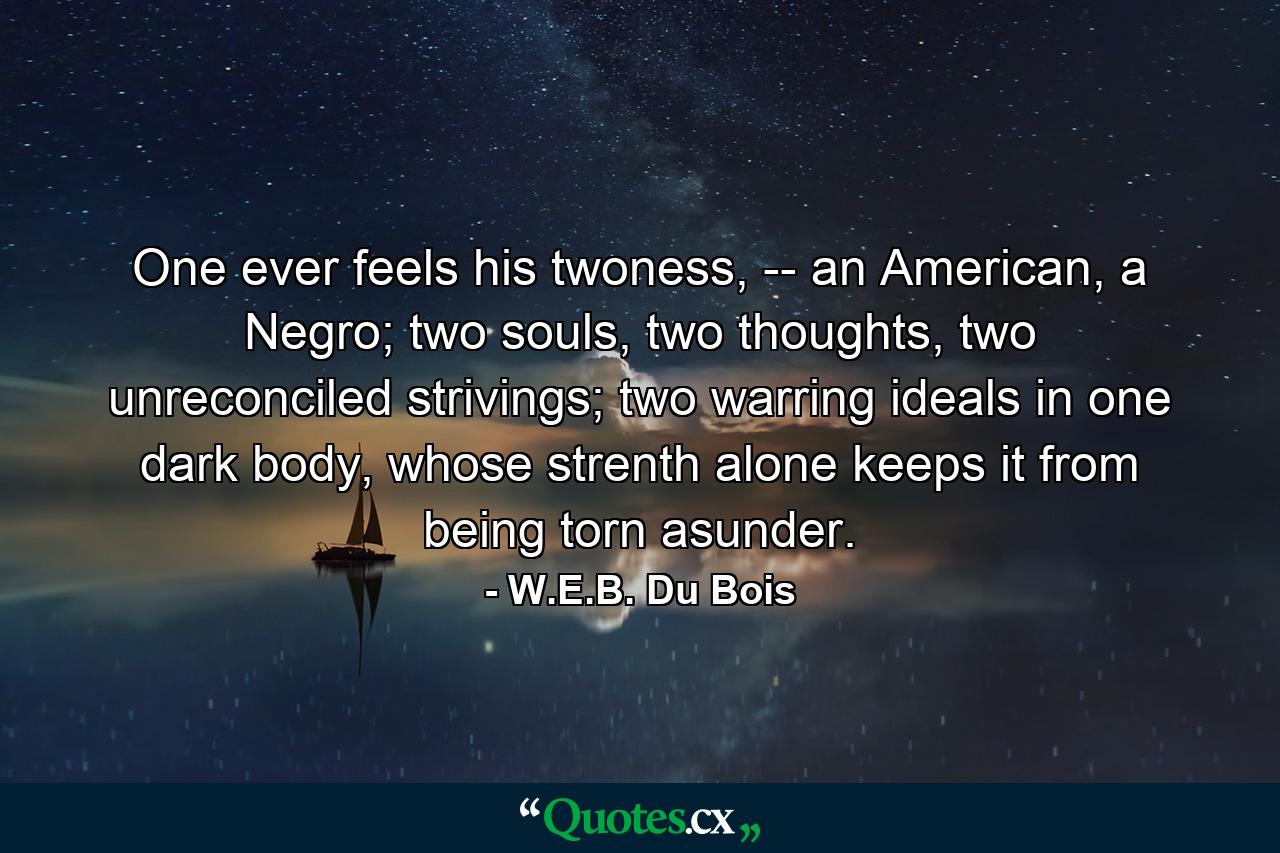 One ever feels his twoness, -- an American, a Negro; two souls, two thoughts, two unreconciled strivings; two warring ideals in one dark body, whose strenth alone keeps it from being torn asunder. - Quote by W.E.B. Du Bois