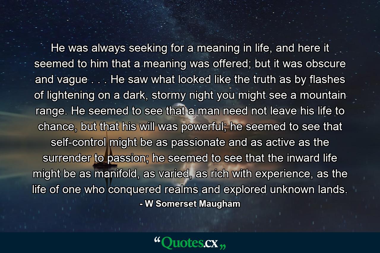 He was always seeking for a meaning in life, and here it seemed to him that a meaning was offered; but it was obscure and vague . . . He saw what looked like the truth as by flashes of lightening on a dark, stormy night you might see a mountain range. He seemed to see that a man need not leave his life to chance, but that his will was powerful; he seemed to see that self-control might be as passionate and as active as the surrender to passion; he seemed to see that the inward life might be as manifold, as varied, as rich with experience, as the life of one who conquered realms and explored unknown lands. - Quote by W Somerset Maugham