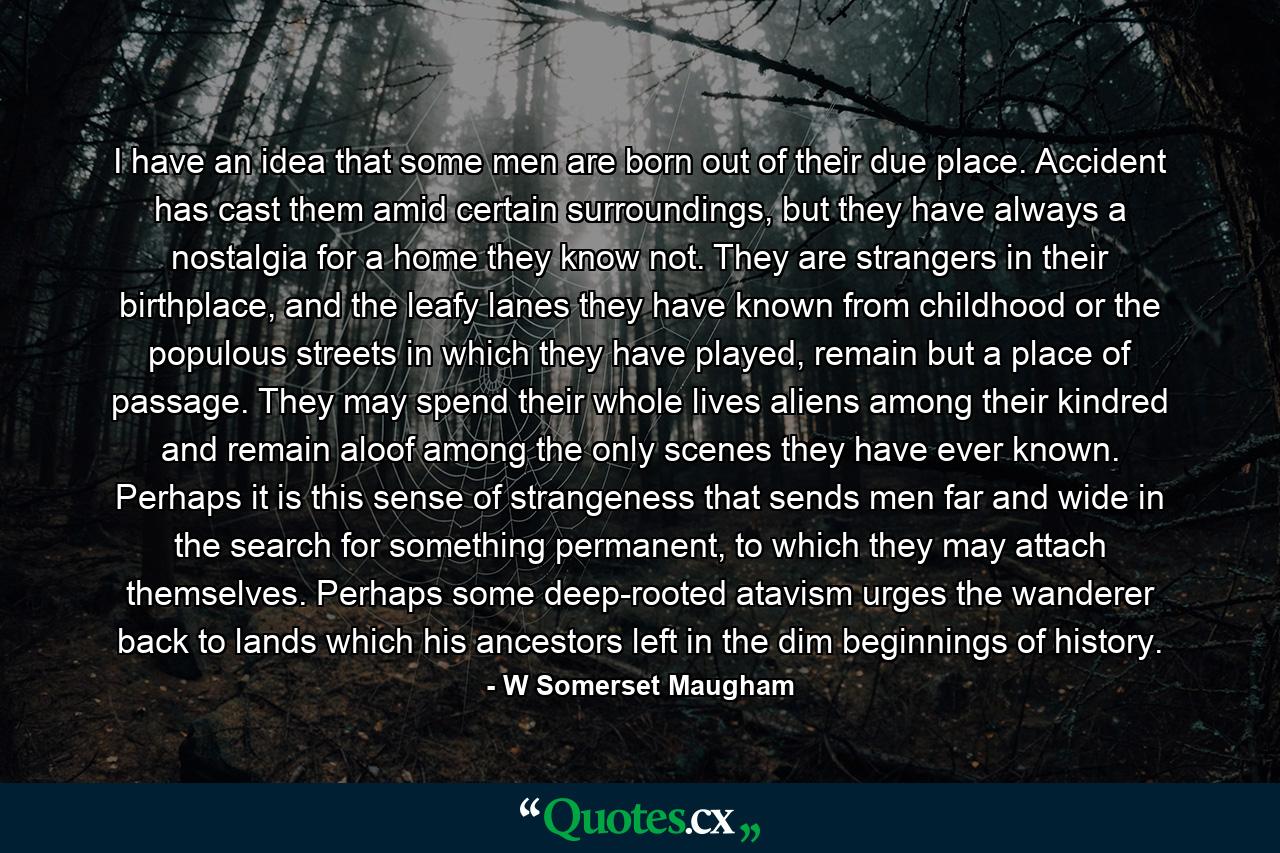I have an idea that some men are born out of their due place. Accident has cast them amid certain surroundings, but they have always a nostalgia for a home they know not. They are strangers in their birthplace, and the leafy lanes they have known from childhood or the populous streets in which they have played, remain but a place of passage. They may spend their whole lives aliens among their kindred and remain aloof among the only scenes they have ever known. Perhaps it is this sense of strangeness that sends men far and wide in the search for something permanent, to which they may attach themselves. Perhaps some deep-rooted atavism urges the wanderer back to lands which his ancestors left in the dim beginnings of history. - Quote by W Somerset Maugham
