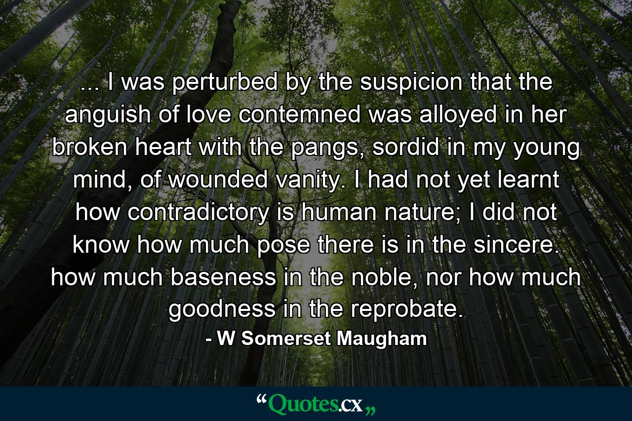 ... I was perturbed by the suspicion that the anguish of love contemned was alloyed in her broken heart with the pangs, sordid in my young mind, of wounded vanity. I had not yet learnt how contradictory is human nature; I did not know how much pose there is in the sincere. how much baseness in the noble, nor how much goodness in the reprobate. - Quote by W Somerset Maugham