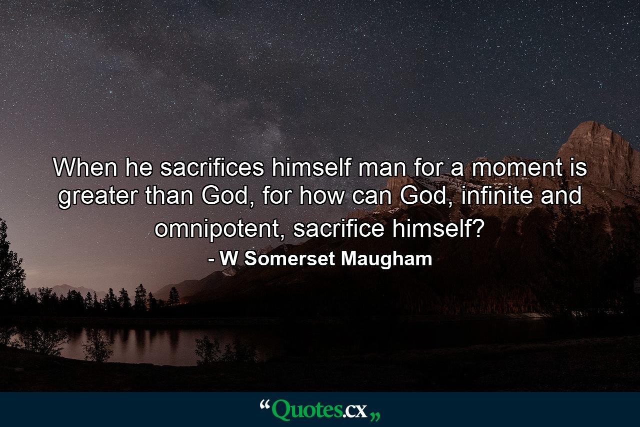 When he sacrifices himself man for a moment is greater than God, for how can God, infinite and omnipotent, sacrifice himself? - Quote by W Somerset Maugham