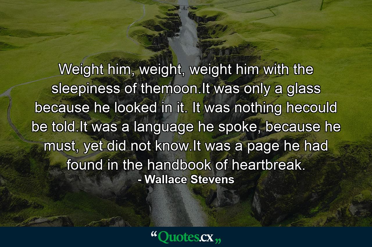 Weight him, weight, weight him with the sleepiness of themoon.It was only a glass because he looked in it. It was nothing hecould be told.It was a language he spoke, because he must, yet did not know.It was a page he had found in the handbook of heartbreak. - Quote by Wallace Stevens