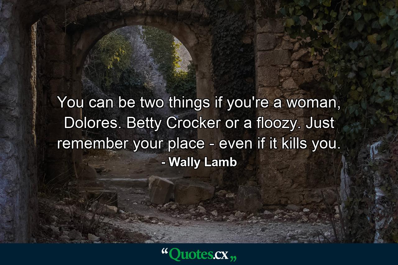 You can be two things if you're a woman, Dolores. Betty Crocker or a floozy. Just remember your place - even if it kills you. - Quote by Wally Lamb