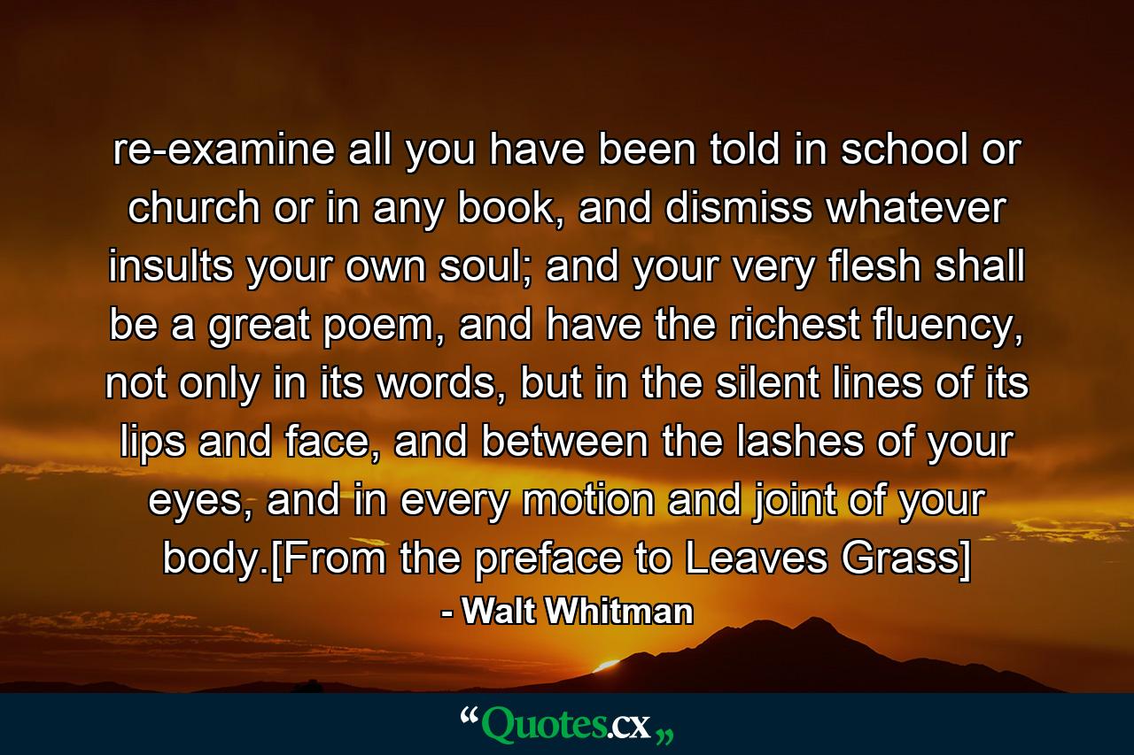 re-examine all you have been told in school or church or in any book, and dismiss whatever insults your own soul; and your very flesh shall be a great poem, and have the richest fluency, not only in its words, but in the silent lines of its lips and face, and between the lashes of your eyes, and in every motion and joint of your body.[From the preface to Leaves Grass] - Quote by Walt Whitman