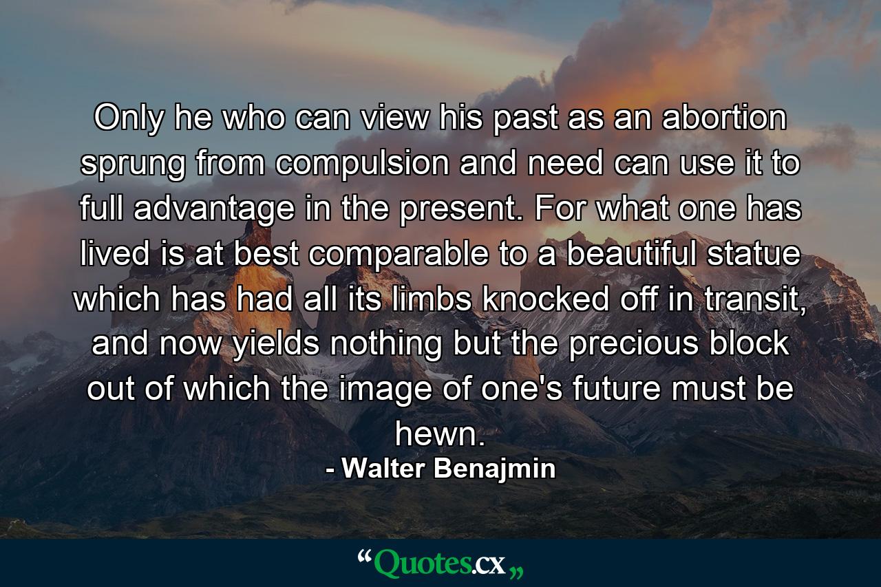 Only he who can view his past as an abortion sprung from compulsion and need can use it to full advantage in the present. For what one has lived is at best comparable to a beautiful statue which has had all its limbs knocked off in transit, and now yields nothing but the precious block out of which the image of one's future must be hewn. - Quote by Walter Benajmin