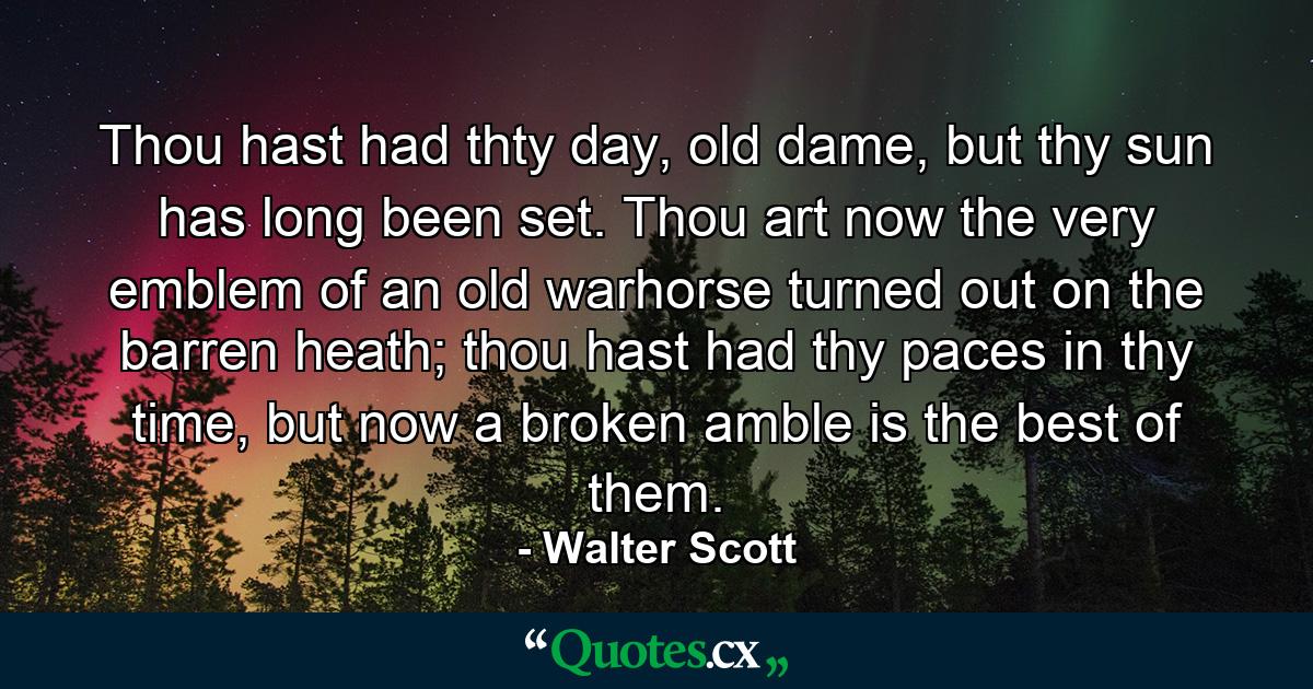 Thou hast had thty day, old dame, but thy sun has long been set. Thou art now the very emblem of an old warhorse turned out on the barren heath; thou hast had thy paces in thy time, but now a broken amble is the best of them. - Quote by Walter Scott