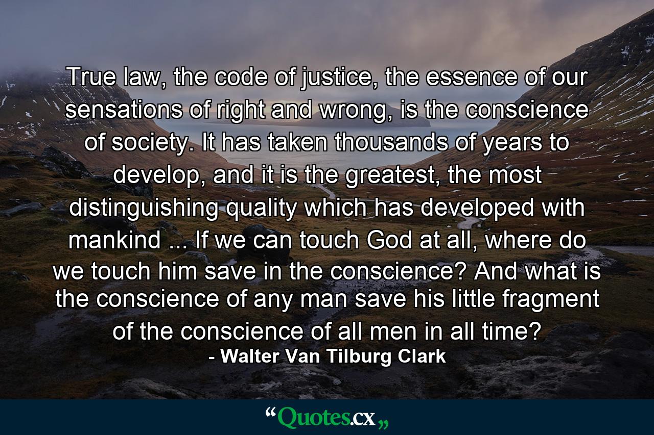 True law, the code of justice, the essence of our sensations of right and wrong, is the conscience of society. It has taken thousands of years to develop, and it is the greatest, the most distinguishing quality which has developed with mankind ... If we can touch God at all, where do we touch him save in the conscience? And what is the conscience of any man save his little fragment of the conscience of all men in all time? - Quote by Walter Van Tilburg Clark