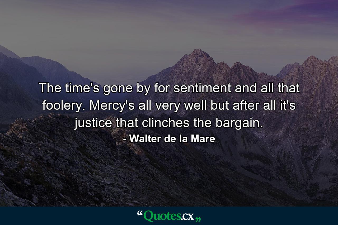 The time's gone by for sentiment and all that foolery. Mercy's all very well but after all it's justice that clinches the bargain. - Quote by Walter de la Mare