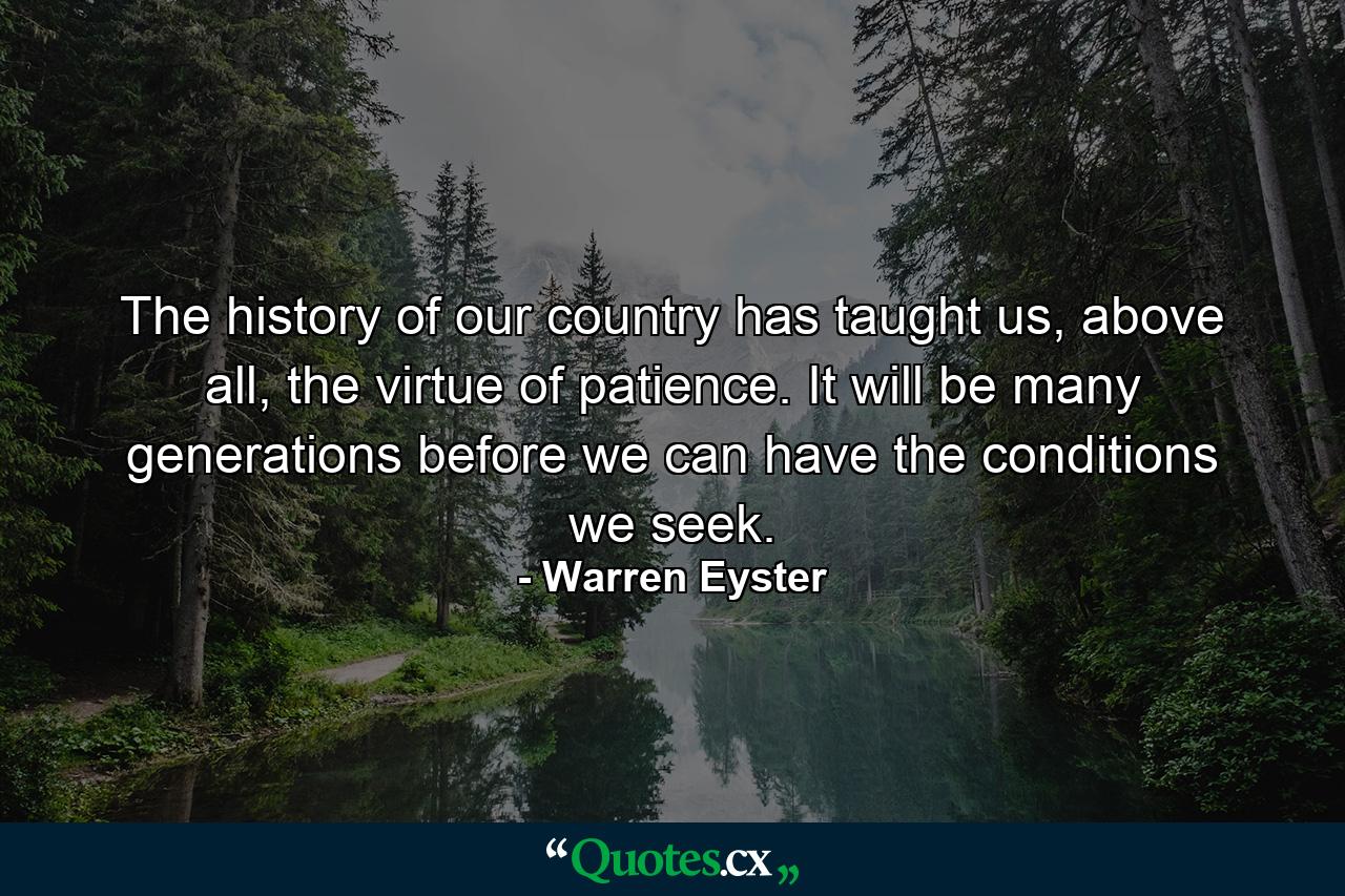 The history of our country has taught us, above all, the virtue of patience. It will be many generations before we can have the conditions we seek. - Quote by Warren Eyster