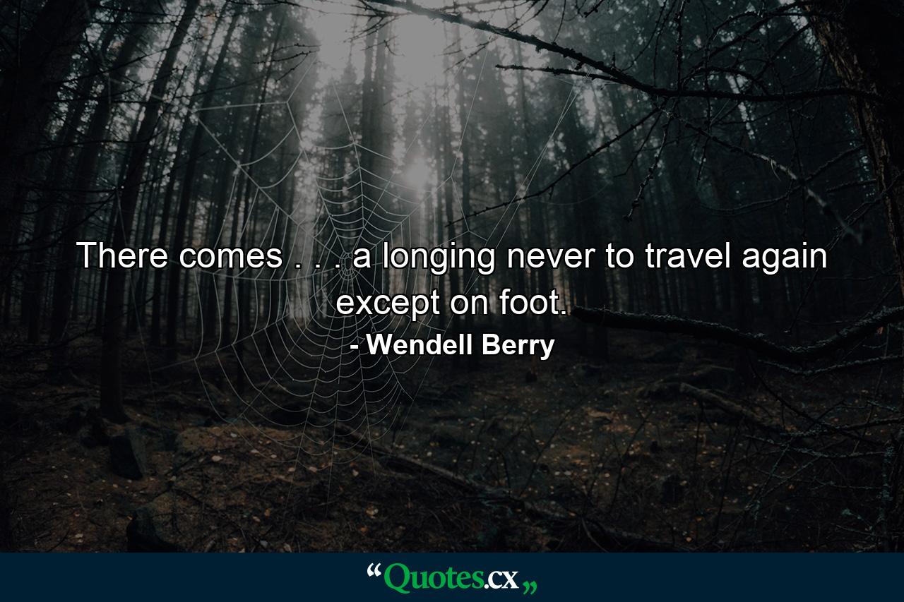 There comes . . . a longing never to travel again except on foot. - Quote by Wendell Berry