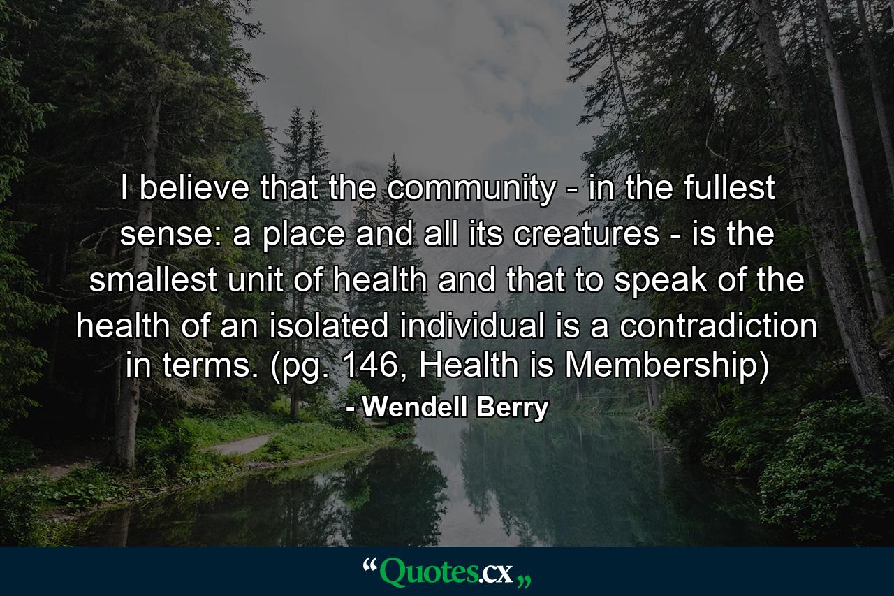 I believe that the community - in the fullest sense: a place and all its creatures - is the smallest unit of health and that to speak of the health of an isolated individual is a contradiction in terms. (pg. 146, Health is Membership) - Quote by Wendell Berry