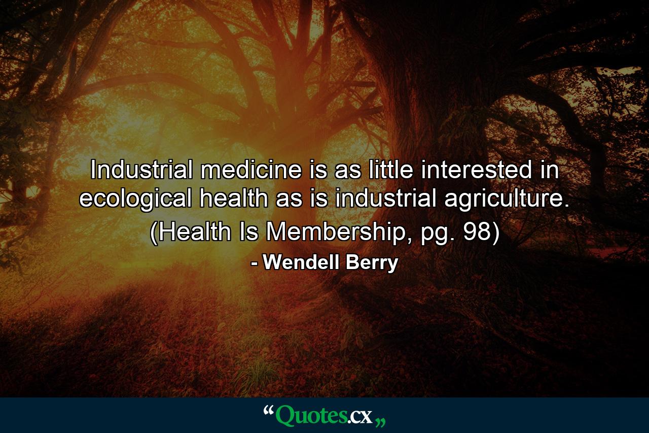 Industrial medicine is as little interested in ecological health as is industrial agriculture. (Health Is Membership, pg. 98) - Quote by Wendell Berry