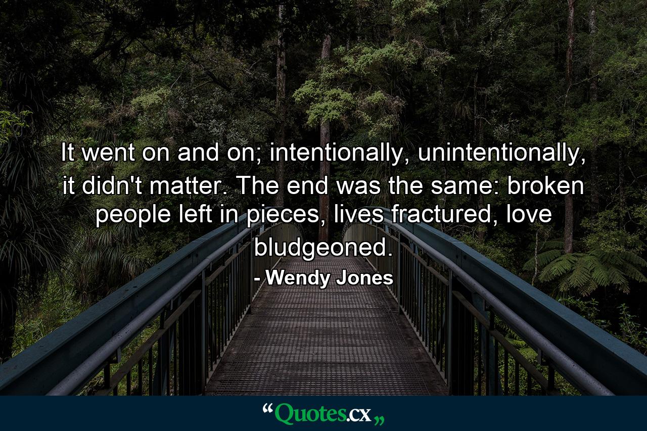 It went on and on; intentionally, unintentionally, it didn't matter. The end was the same: broken people left in pieces, lives fractured, love bludgeoned. - Quote by Wendy Jones