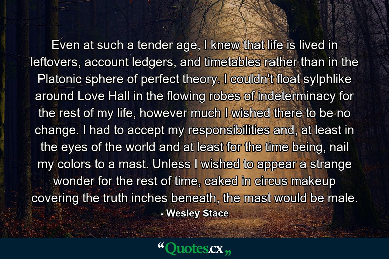 Even at such a tender age, I knew that life is lived in leftovers, account ledgers, and timetables rather than in the Platonic sphere of perfect theory. I couldn't float sylphlike around Love Hall in the flowing robes of indeterminacy for the rest of my life, however much I wished there to be no change. I had to accept my responsibilities and, at least in the eyes of the world and at least for the time being, nail my colors to a mast. Unless I wished to appear a strange wonder for the rest of time, caked in circus makeup covering the truth inches beneath, the mast would be male. - Quote by Wesley Stace