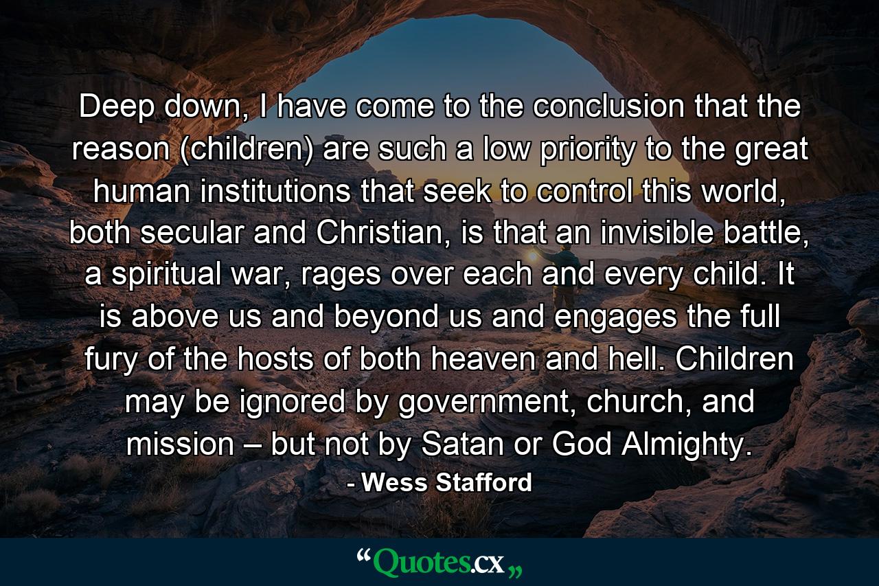 Deep down, I have come to the conclusion that the reason (children) are such a low priority to the great human institutions that seek to control this world, both secular and Christian, is that an invisible battle, a spiritual war, rages over each and every child. It is above us and beyond us and engages the full fury of the hosts of both heaven and hell. Children may be ignored by government, church, and mission – but not by Satan or God Almighty. - Quote by Wess Stafford