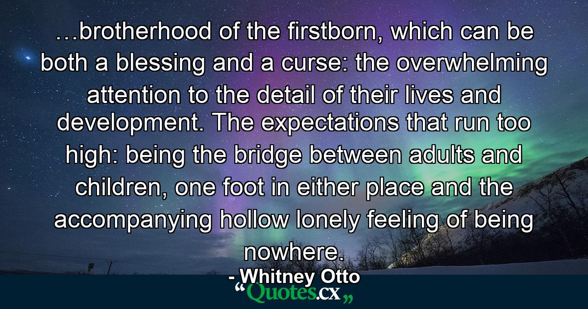 …brotherhood of the firstborn, which can be both a blessing and a curse: the overwhelming attention to the detail of their lives and development. The expectations that run too high: being the bridge between adults and children, one foot in either place and the accompanying hollow lonely feeling of being nowhere. - Quote by Whitney Otto