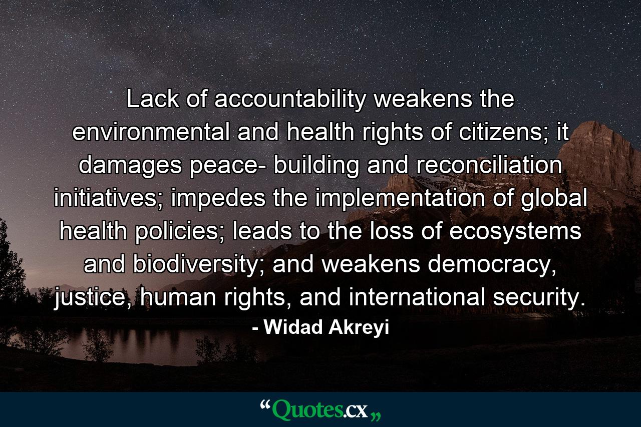 Lack of accountability weakens the environmental and health rights of citizens; it damages peace- building and reconciliation initiatives; impedes the implementation of global health policies; leads to the loss of ecosystems and biodiversity; and weakens democracy, justice, human rights, and international security. - Quote by Widad Akreyi