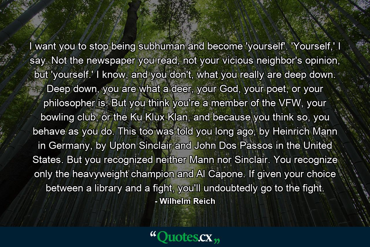 I want you to stop being subhuman and become 'yourself'. 'Yourself,' I say. Not the newspaper you read, not your vicious neighbor's opinion, but 'yourself.' I know, and you don't, what you really are deep down. Deep down, you are what a deer, your God, your poet, or your philosopher is. But you think you're a member of the VFW, your bowling club, or the Ku Klux Klan, and because you think so, you behave as you do. This too was told you long ago, by Heinrich Mann in Germany, by Upton Sinclair and John Dos Passos in the United States. But you recognized neither Mann nor Sinclair. You recognize only the heavyweight champion and Al Capone. If given your choice between a library and a fight, you'll undoubtedly go to the fight. - Quote by Wilhelm Reich