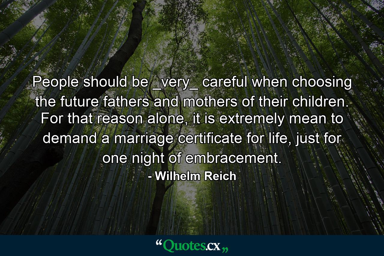 People should be _very_ careful when choosing the future fathers and mothers of their children. For that reason alone, it is extremely mean to demand a marriage certificate for life, just for one night of embracement. - Quote by Wilhelm Reich