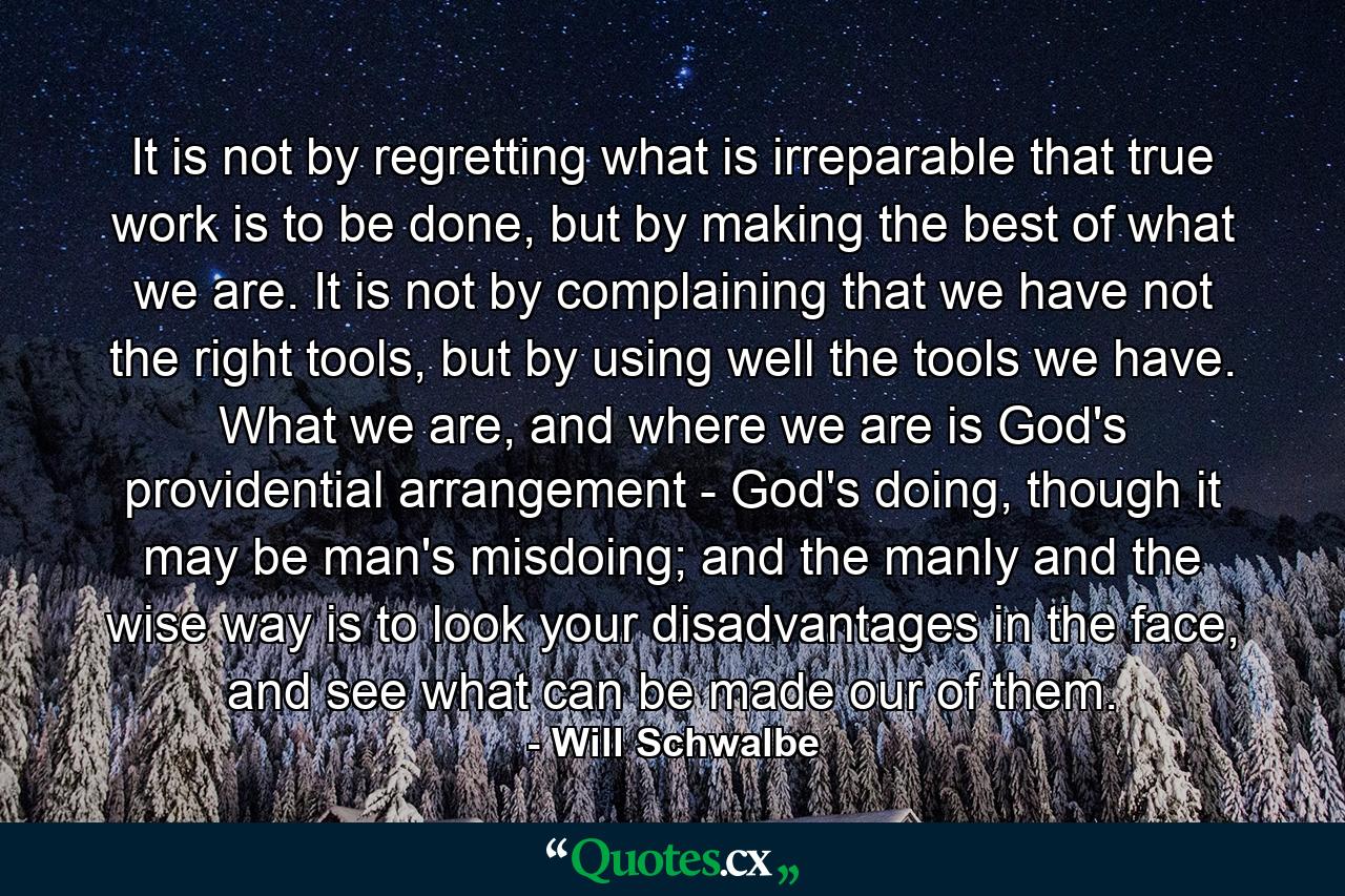 It is not by regretting what is irreparable that true work is to be done, but by making the best of what we are. It is not by complaining that we have not the right tools, but by using well the tools we have. What we are, and where we are is God's providential arrangement - God's doing, though it may be man's misdoing; and the manly and the wise way is to look your disadvantages in the face, and see what can be made our of them. - Quote by Will Schwalbe