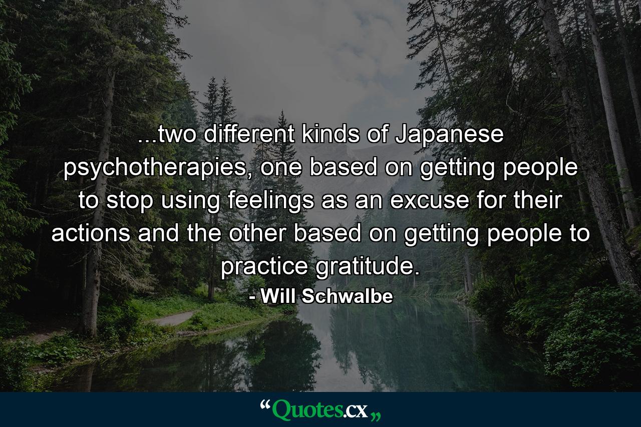 ...two different kinds of Japanese psychotherapies, one based on getting people to stop using feelings as an excuse for their actions and the other based on getting people to practice gratitude. - Quote by Will Schwalbe