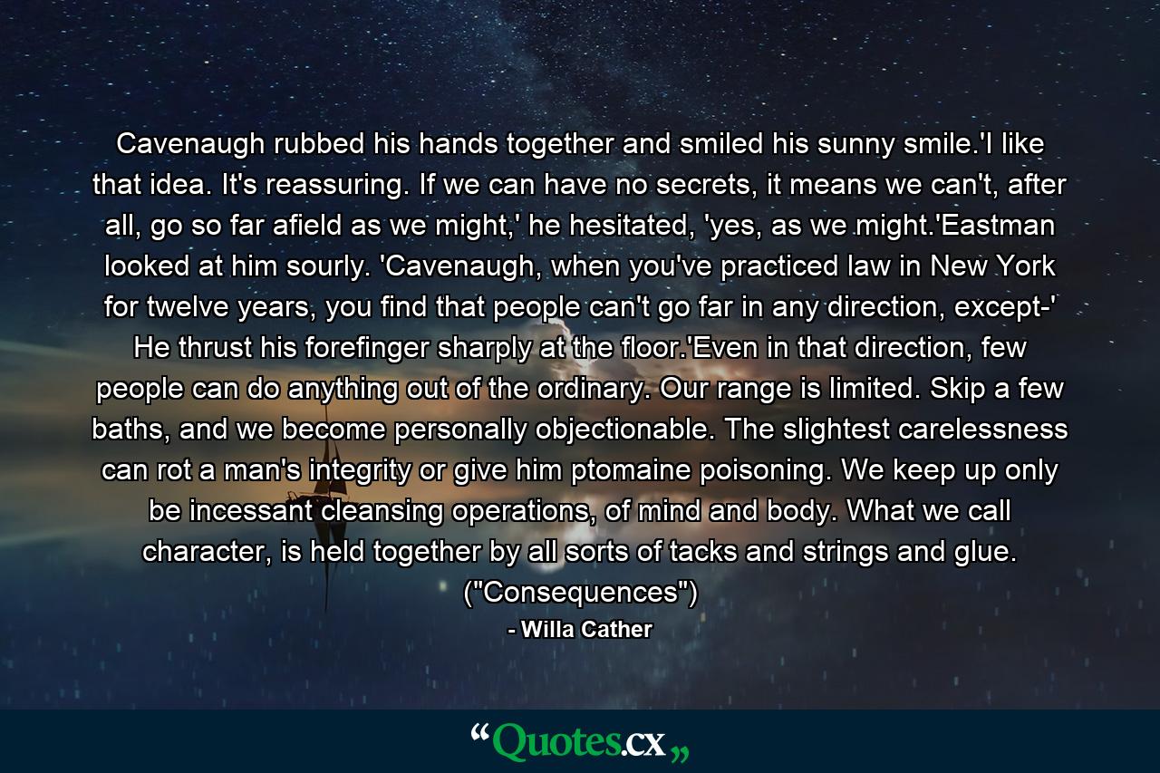 Cavenaugh rubbed his hands together and smiled his sunny smile.'I like that idea. It's reassuring. If we can have no secrets, it means we can't, after all, go so far afield as we might,' he hesitated, 'yes, as we might.'Eastman looked at him sourly. 'Cavenaugh, when you've practiced law in New York for twelve years, you find that people can't go far in any direction, except-' He thrust his forefinger sharply at the floor.'Even in that direction, few people can do anything out of the ordinary. Our range is limited. Skip a few baths, and we become personally objectionable. The slightest carelessness can rot a man's integrity or give him ptomaine poisoning. We keep up only be incessant cleansing operations, of mind and body. What we call character, is held together by all sorts of tacks and strings and glue. (