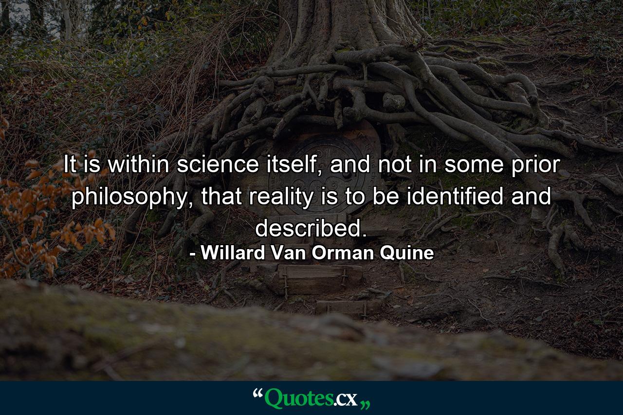 It is within science itself, and not in some prior philosophy, that reality is to be identified and described. - Quote by Willard Van Orman Quine