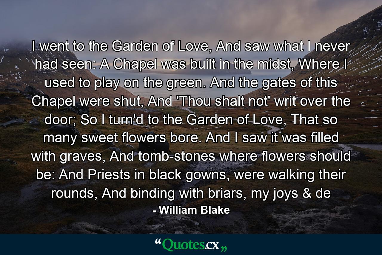 I went to the Garden of Love, And saw what I never had seen: A Chapel was built in the midst, Where I used to play on the green. And the gates of this Chapel were shut, And 'Thou shalt not' writ over the door; So I turn'd to the Garden of Love, That so many sweet flowers bore. And I saw it was filled with graves, And tomb-stones where flowers should be: And Priests in black gowns, were walking their rounds, And binding with briars, my joys & de - Quote by William Blake