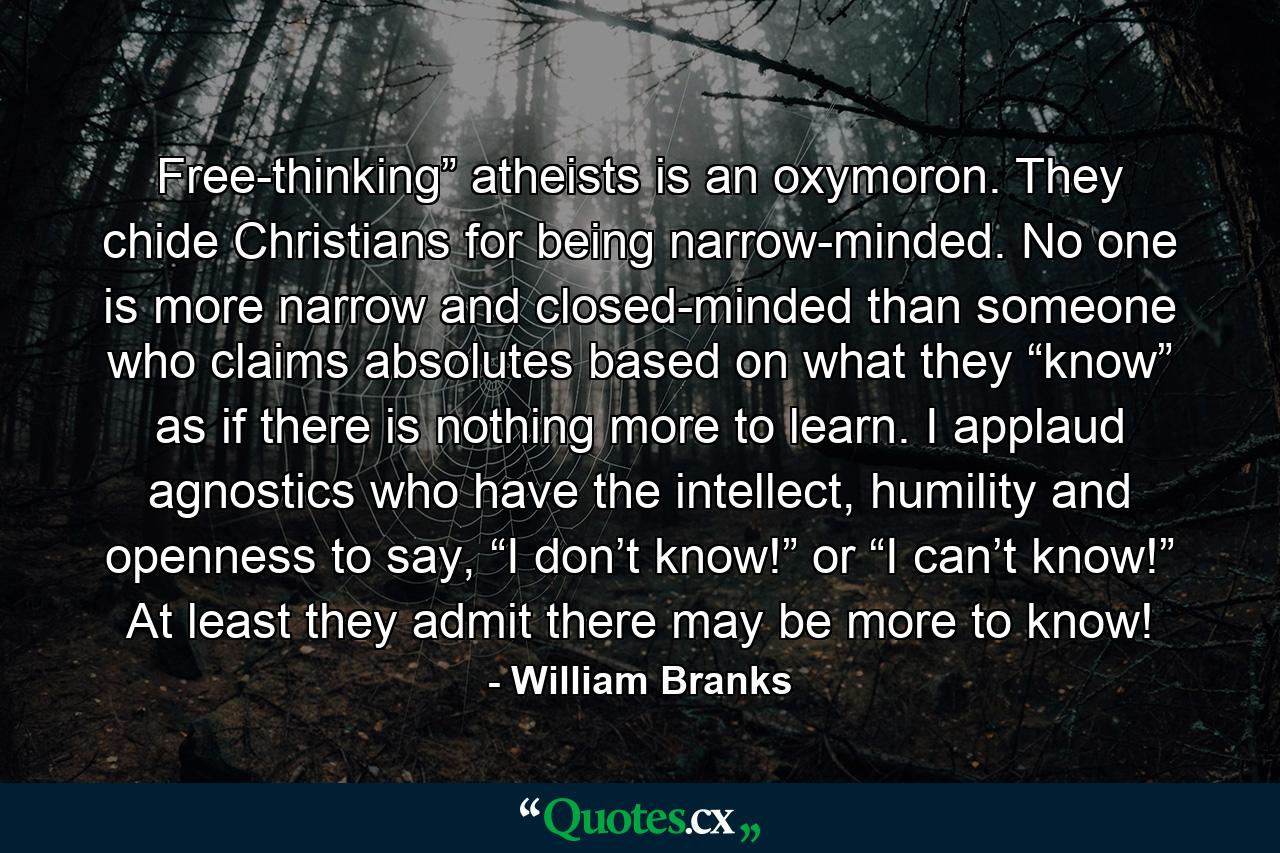 Free-thinking” atheists is an oxymoron. They chide Christians for being narrow-minded. No one is more narrow and closed-minded than someone who claims absolutes based on what they “know” as if there is nothing more to learn. I applaud agnostics who have the intellect, humility and openness to say, “I don’t know!” or “I can’t know!” At least they admit there may be more to know! - Quote by William Branks