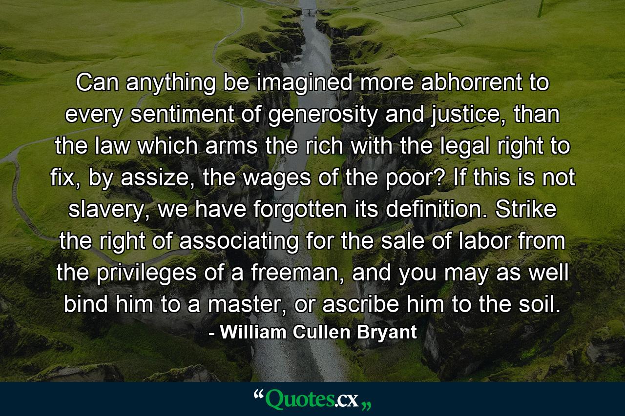 Can anything be imagined more abhorrent to every sentiment of generosity and justice, than the law which arms the rich with the legal right to fix, by assize, the wages of the poor? If this is not slavery, we have forgotten its definition. Strike the right of associating for the sale of labor from the privileges of a freeman, and you may as well bind him to a master, or ascribe him to the soil. - Quote by William Cullen Bryant