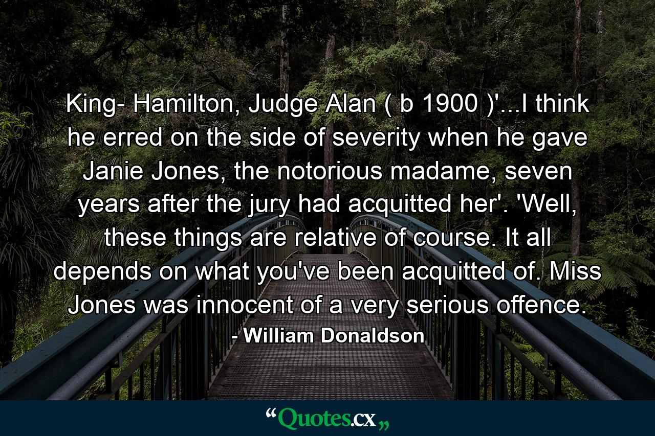 King- Hamilton, Judge Alan ( b 1900 )'...I think he erred on the side of severity when he gave Janie Jones, the notorious madame, seven years after the jury had acquitted her'. 'Well, these things are relative of course. It all depends on what you've been acquitted of. Miss Jones was innocent of a very serious offence. - Quote by William Donaldson