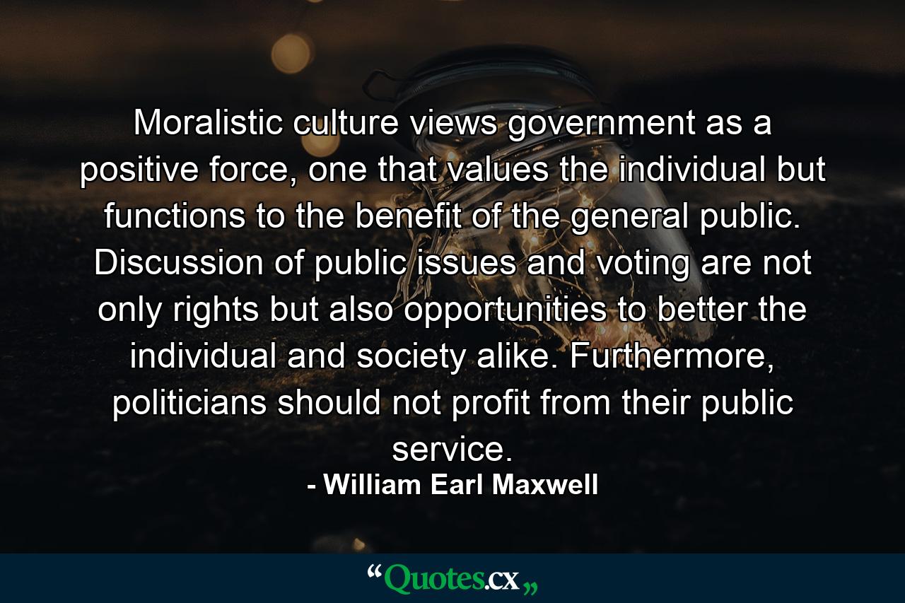 Moralistic culture views government as a positive force, one that values the individual but functions to the benefit of the general public. Discussion of public issues and voting are not only rights but also opportunities to better the individual and society alike. Furthermore, politicians should not profit from their public service. - Quote by William Earl Maxwell