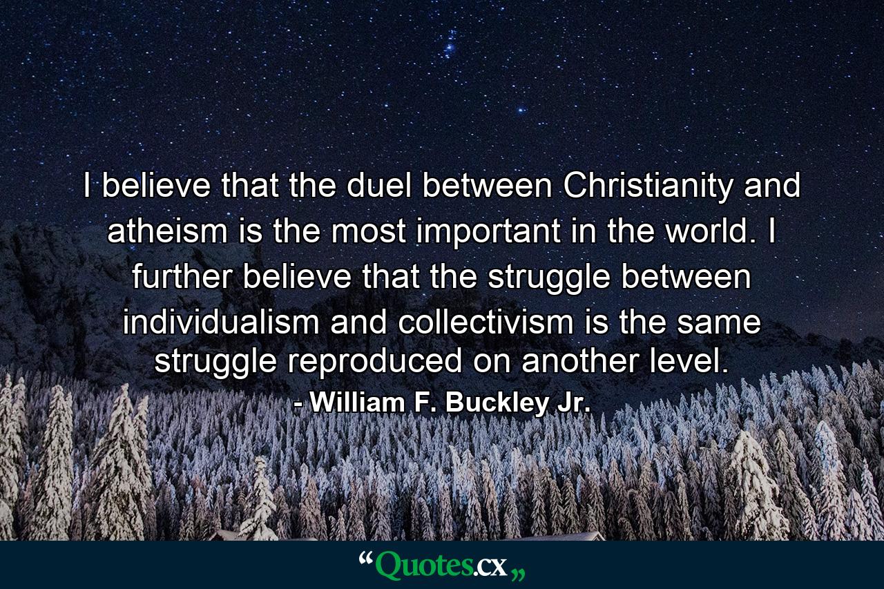 I believe that the duel between Christianity and atheism is the most important in the world. I further believe that the struggle between individualism and collectivism is the same struggle reproduced on another level. - Quote by William F. Buckley Jr.