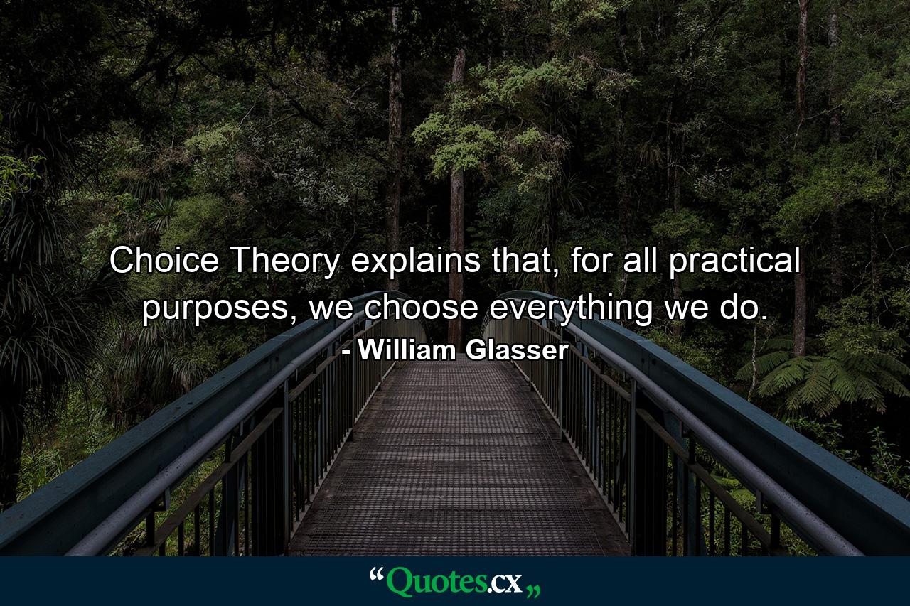 Choice Theory explains that, for all practical purposes, we choose everything we do. - Quote by William Glasser