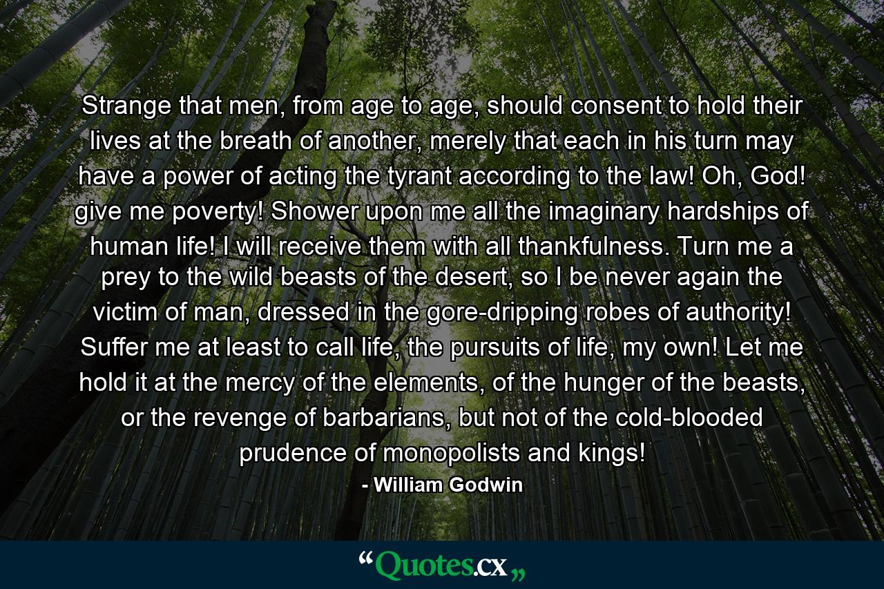 Strange that men, from age to age, should consent to hold their lives at the breath of another, merely that each in his turn may have a power of acting the tyrant according to the law! Oh, God! give me poverty! Shower upon me all the imaginary hardships of human life! I will receive them with all thankfulness. Turn me a prey to the wild beasts of the desert, so I be never again the victim of man, dressed in the gore-dripping robes of authority! Suffer me at least to call life, the pursuits of life, my own! Let me hold it at the mercy of the elements, of the hunger of the beasts, or the revenge of barbarians, but not of the cold-blooded prudence of monopolists and kings! - Quote by William Godwin