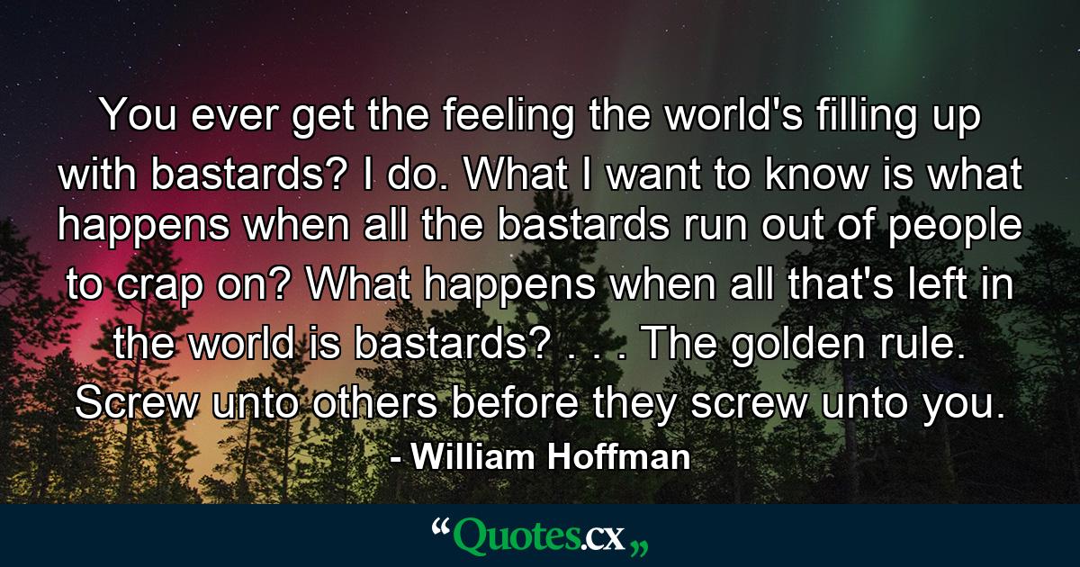 You ever get the feeling the world's filling up with bastards? I do. What I want to know is what happens when all the bastards run out of people to crap on? What happens when all that's left in the world is bastards? . . . The golden rule. Screw unto others before they screw unto you. - Quote by William Hoffman