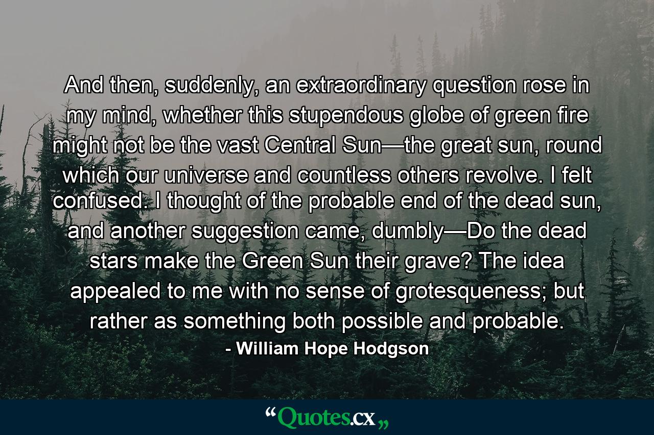 And then, suddenly, an extraordinary question rose in my mind, whether this stupendous globe of green fire might not be the vast Central Sun—the great sun, round which our universe and countless others revolve. I felt confused. I thought of the probable end of the dead sun, and another suggestion came, dumbly—Do the dead stars make the Green Sun their grave? The idea appealed to me with no sense of grotesqueness; but rather as something both possible and probable. - Quote by William Hope Hodgson