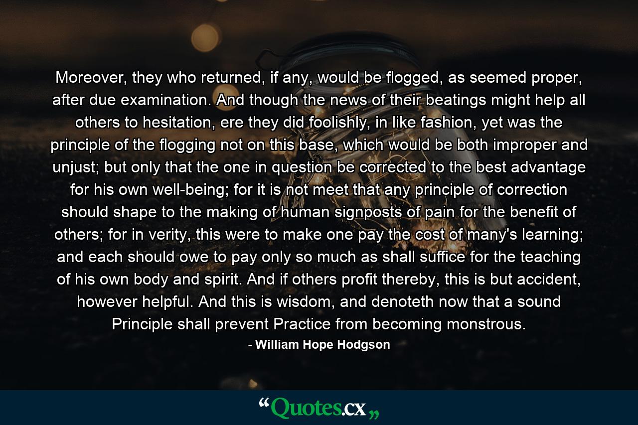 Moreover, they who returned, if any, would be flogged, as seemed proper, after due examination. And though the news of their beatings might help all others to hesitation, ere they did foolishly, in like fashion, yet was the principle of the flogging not on this base, which would be both improper and unjust; but only that the one in question be corrected to the best advantage for his own well-being; for it is not meet that any principle of correction should shape to the making of human signposts of pain for the benefit of others; for in verity, this were to make one pay the cost of many's learning; and each should owe to pay only so much as shall suffice for the teaching of his own body and spirit. And if others profit thereby, this is but accident, however helpful. And this is wisdom, and denoteth now that a sound Principle shall prevent Practice from becoming monstrous. - Quote by William Hope Hodgson