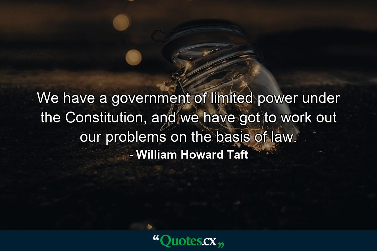 We have a government of limited power under the Constitution, and we have got to work out our problems on the basis of law. - Quote by William Howard Taft