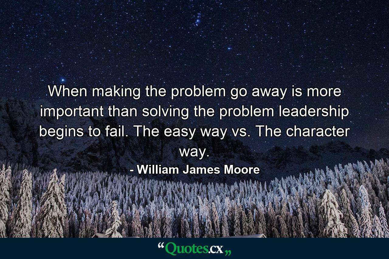 When making the problem go away is more important than solving the problem leadership begins to fail. The easy way vs. The character way. - Quote by William James Moore