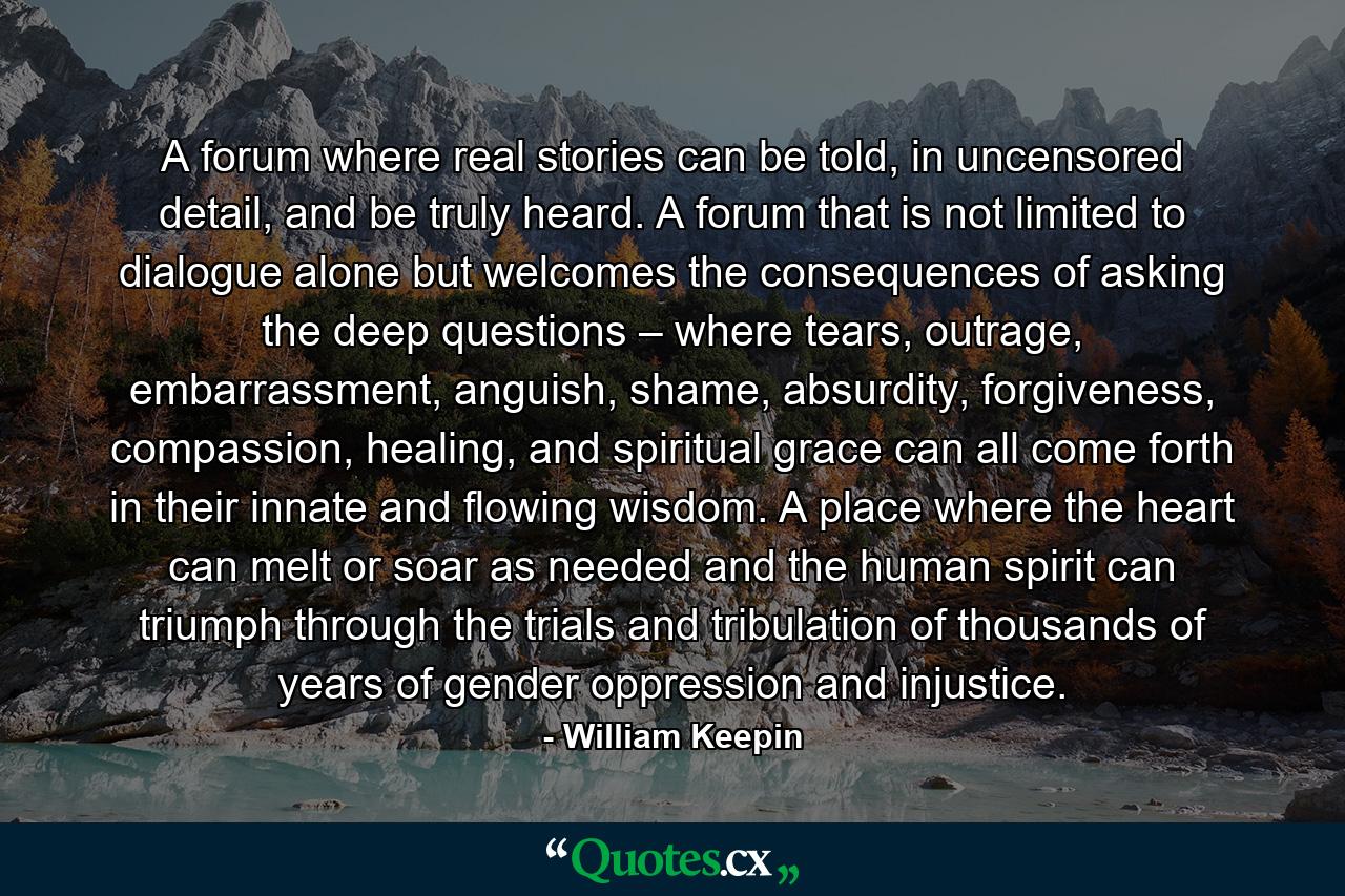 A forum where real stories can be told, in uncensored detail, and be truly heard. A forum that is not limited to dialogue alone but welcomes the consequences of asking the deep questions – where tears, outrage, embarrassment, anguish, shame, absurdity, forgiveness, compassion, healing, and spiritual grace can all come forth in their innate and flowing wisdom. A place where the heart can melt or soar as needed and the human spirit can triumph through the trials and tribulation of thousands of years of gender oppression and injustice. - Quote by William Keepin