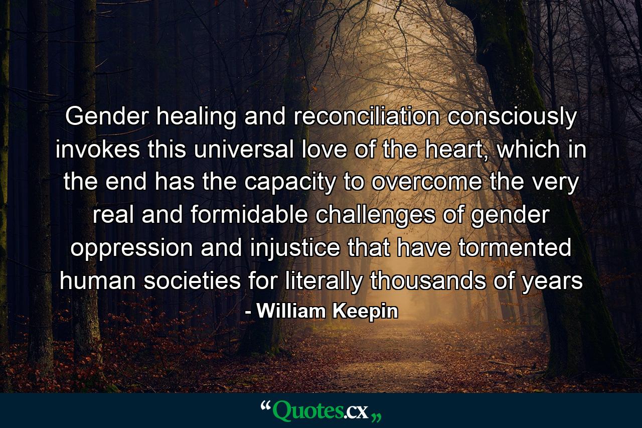 Gender healing and reconciliation consciously invokes this universal love of the heart, which in the end has the capacity to overcome the very real and formidable challenges of gender oppression and injustice that have tormented human societies for literally thousands of years - Quote by William Keepin