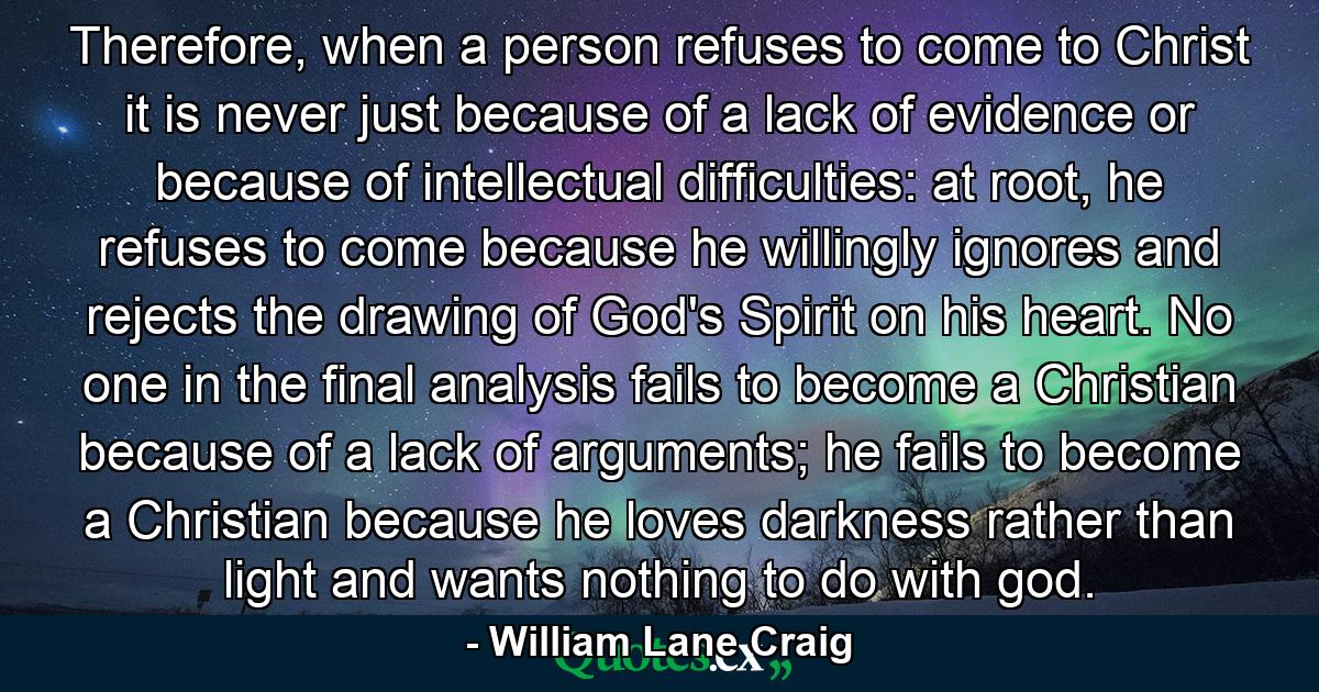 Therefore, when a person refuses to come to Christ it is never just because of a lack of evidence or because of intellectual difficulties: at root, he refuses to come because he willingly ignores and rejects the drawing of God's Spirit on his heart. No one in the final analysis fails to become a Christian because of a lack of arguments; he fails to become a Christian because he loves darkness rather than light and wants nothing to do with god. - Quote by William Lane Craig