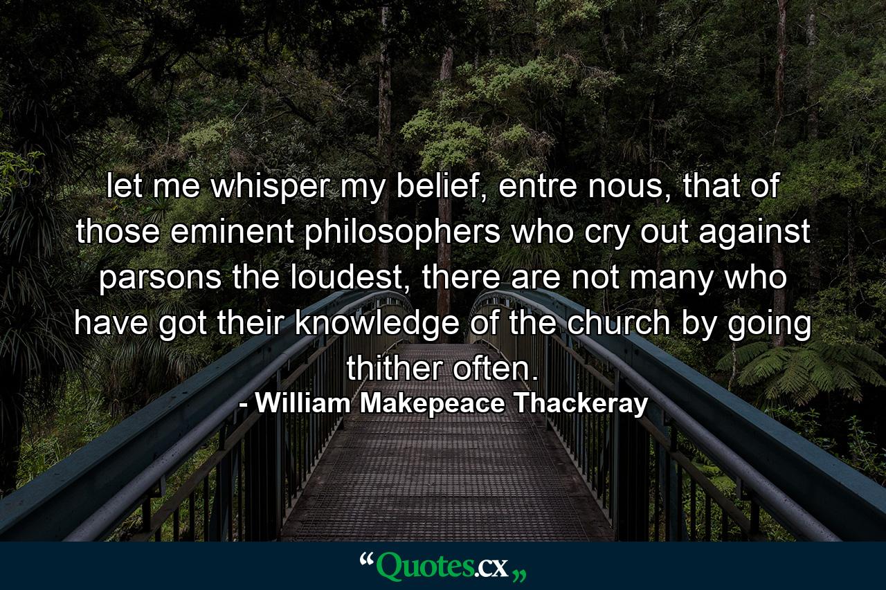 let me whisper my belief, entre nous, that of those eminent philosophers who cry out against parsons the loudest, there are not many who have got their knowledge of the church by going thither often. - Quote by William Makepeace Thackeray