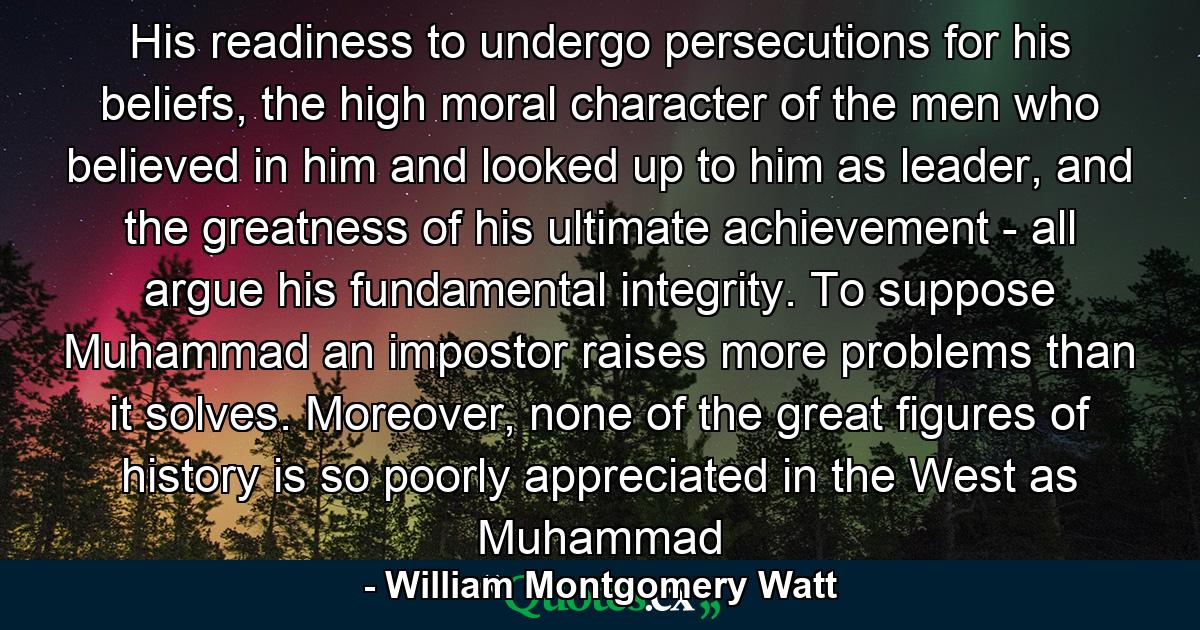 His readiness to undergo persecutions for his beliefs, the high moral character of the men who believed in him and looked up to him as leader, and the greatness of his ultimate achievement - all argue his fundamental integrity. To suppose Muhammad an impostor raises more problems than it solves. Moreover, none of the great figures of history is so poorly appreciated in the West as Muhammad - Quote by William Montgomery Watt