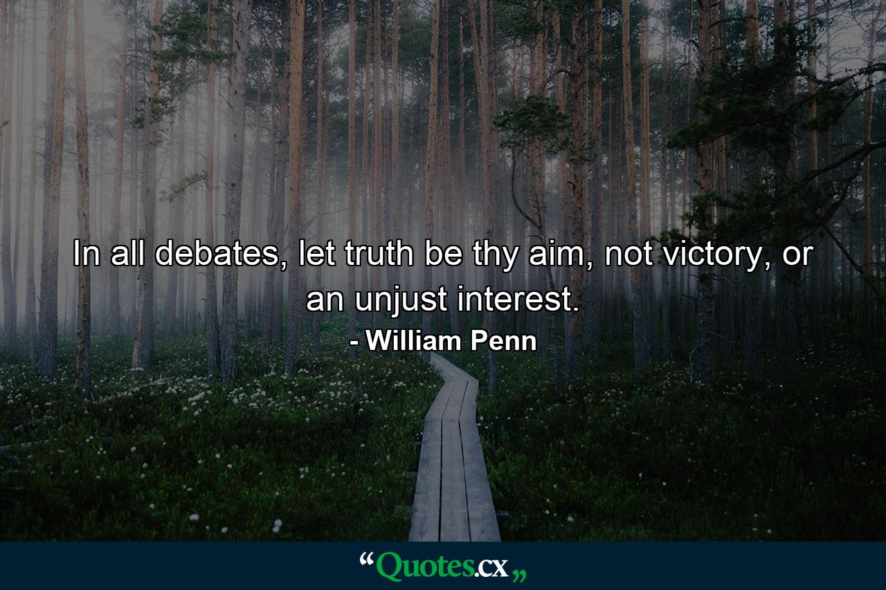 In all debates, let truth be thy aim, not victory, or an unjust interest. - Quote by William Penn